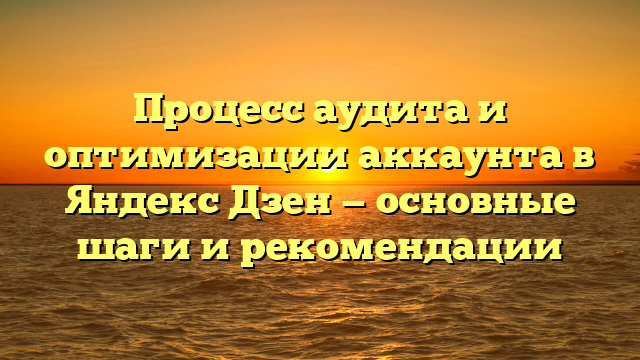 Процесс аудита и оптимизации аккаунта в Яндекс Дзен — основные шаги и рекомендации